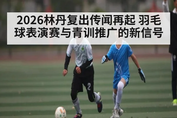 2026林丹复出传闻再起 羽毛球表演赛与青训推广的新信号