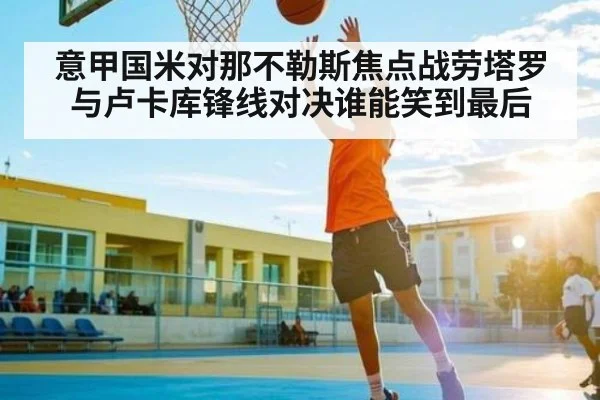 意甲国米对那不勒斯焦点战劳塔罗与卢卡库锋线对决谁能笑到最后